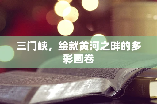 三门峡，绘就黄河之畔的多彩画卷