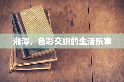 湘潭，色彩交织的生活乐章