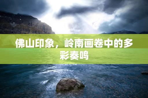 佛山印象，岭南画卷中的多彩奏鸣