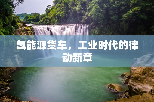 氢能源货车，工业时代的律动新章