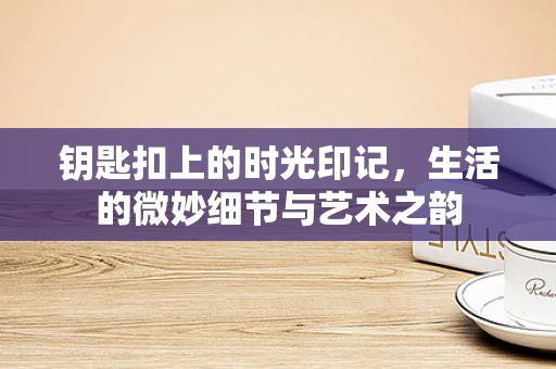 钥匙扣上的时光印记，生活的微妙细节与艺术之韵