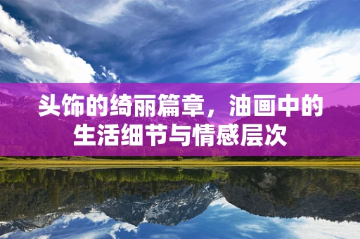头饰的绮丽篇章，油画中的生活细节与情感层次