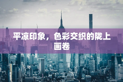平凉印象，色彩交织的陇上画卷