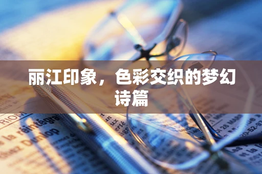 丽江印象，色彩交织的梦幻诗篇