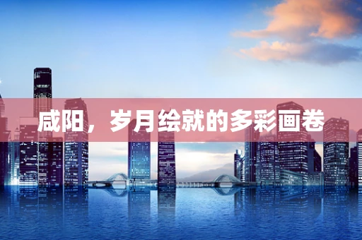 咸阳，岁月绘就的多彩画卷