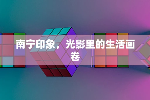 南宁印象，光影里的生活画卷
