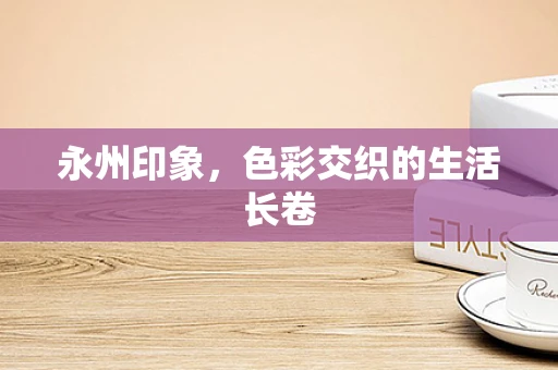 永州印象，色彩交织的生活长卷