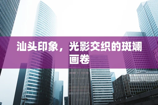汕头印象，光影交织的斑斓画卷