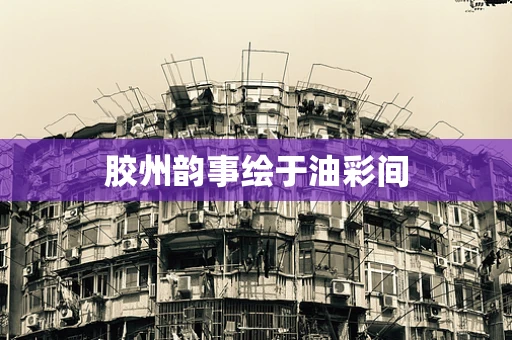胶州韵事绘于油彩间