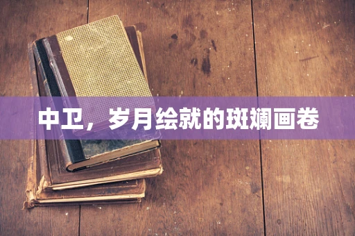 中卫，岁月绘就的斑斓画卷