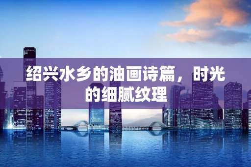 绍兴水乡的油画诗篇，时光的细腻纹理