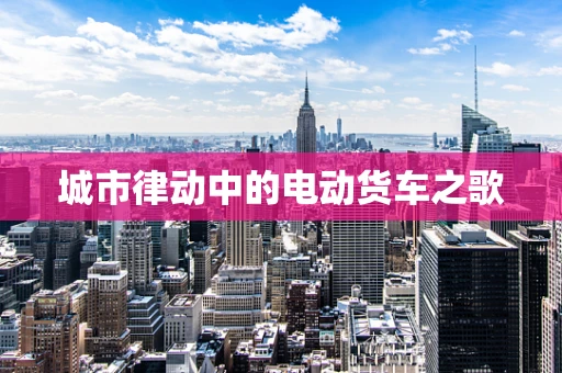 城市律动中的电动货车之歌