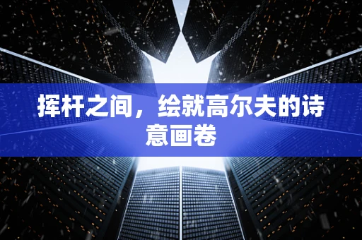 挥杆之间，绘就高尔夫的诗意画卷