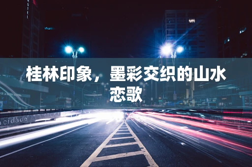 桂林印象，墨彩交织的山水恋歌