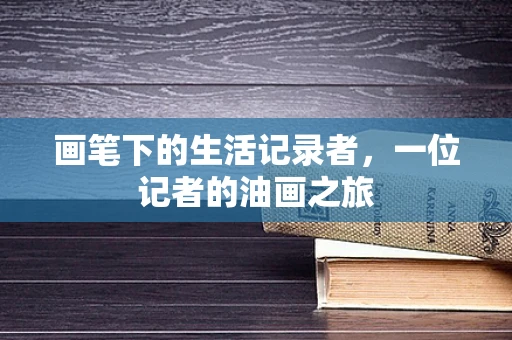 画笔下的生活记录者，一位记者的油画之旅