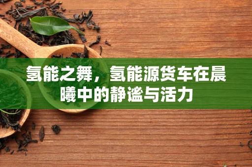 氢能之舞，氢能源货车在晨曦中的静谧与活力