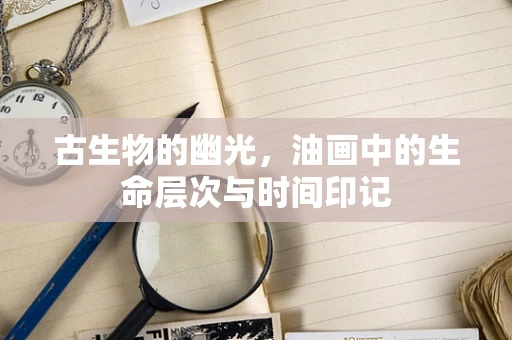 古生物的幽光，油画中的生命层次与时间印记