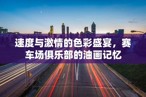 速度与激情的色彩盛宴，赛车场俱乐部的油画记忆