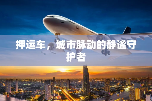 押运车，城市脉动的静谧守护者