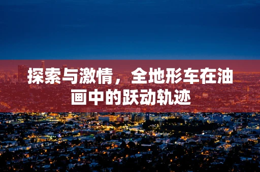 探索与激情，全地形车在油画中的跃动轨迹