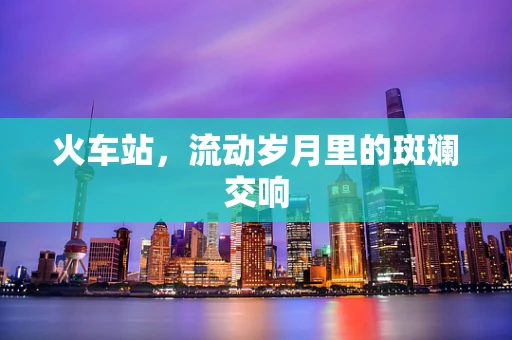 火车站，流动岁月里的斑斓交响