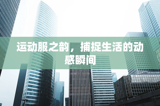 运动服之韵，捕捉生活的动感瞬间