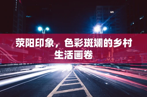 荥阳印象，色彩斑斓的乡村生活画卷