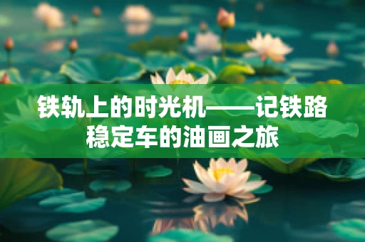 铁轨上的时光机——记铁路稳定车的油画之旅