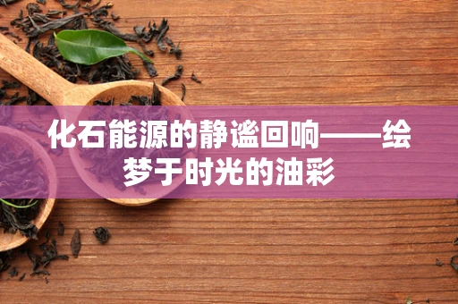 化石能源的静谧回响——绘梦于时光的油彩