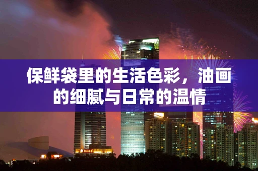 保鲜袋里的生活色彩，油画的细腻与日常的温情
