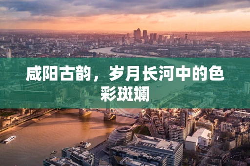 咸阳古韵，岁月长河中的色彩斑斓