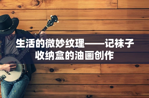 生活的微妙纹理——记袜子收纳盒的油画创作