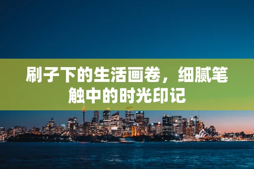 刷子下的生活画卷，细腻笔触中的时光印记