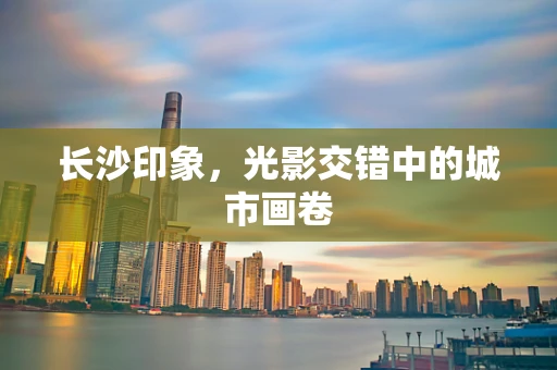长沙印象，光影交错中的城市画卷
