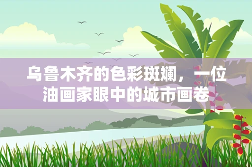乌鲁木齐的色彩斑斓，一位油画家眼中的城市画卷