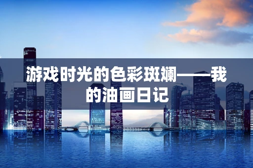 游戏时光的色彩斑斓——我的油画日记