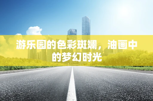 游乐园的色彩斑斓，油画中的梦幻时光