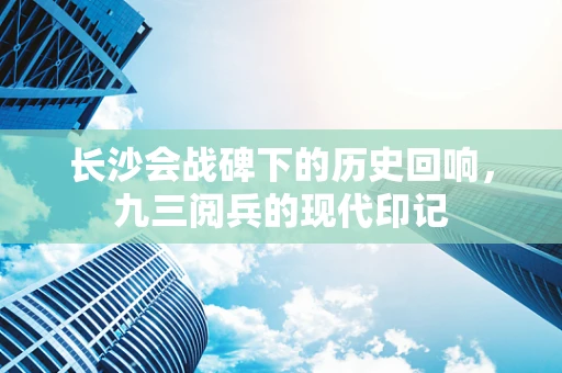 长沙会战碑下的历史回响，九三阅兵的现代印记